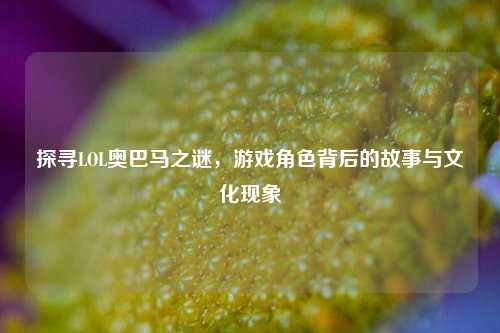 探寻LOL奥巴马之谜，游戏角色背后的故事与文化现象