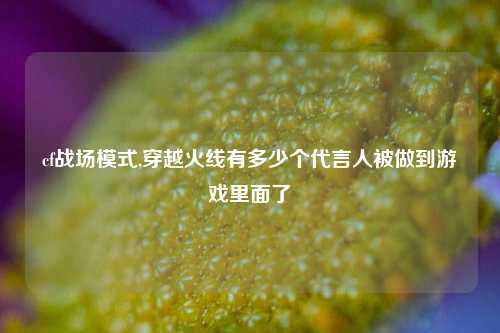 cf战场模式,穿越火线有多少个代言人被做到游戏里面了