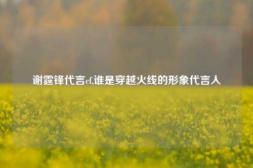 谢霆锋代言cf,谁是穿越火线的形象代言人