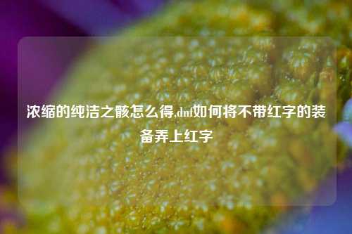 浓缩的纯洁之骸怎么得,dnf如何将不带红字的装备弄上红字