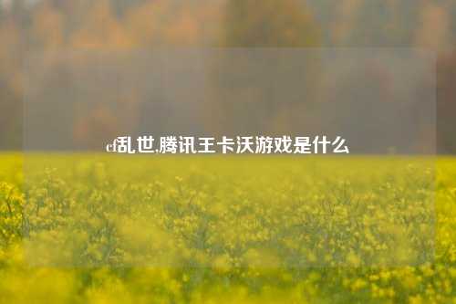 cf乱世,腾讯王卡沃游戏是什么