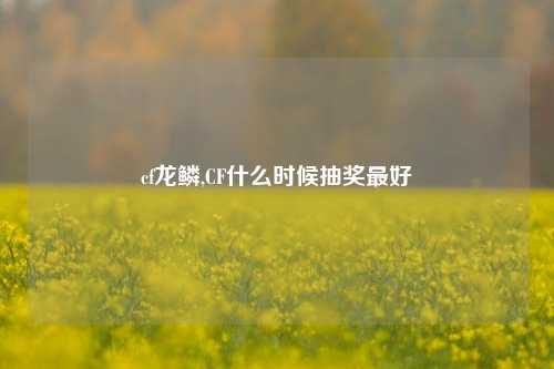 cf龙鳞,CF什么时候抽奖最好