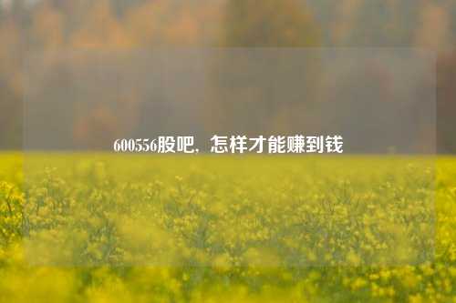 600556股吧,  怎样才能赚到钱