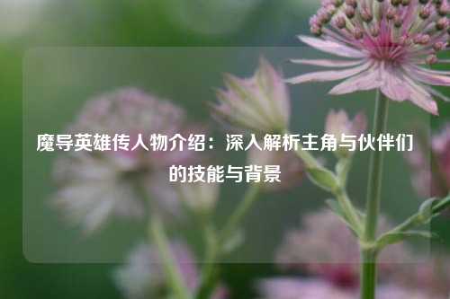 魔导英雄传人物介绍：深入解析主角与伙伴们的技能与背景