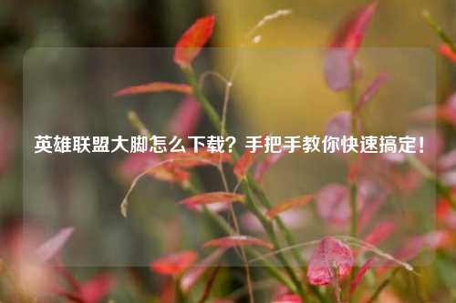 英雄联盟大脚怎么下载？手把手教你快速搞定！