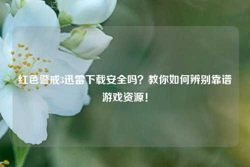 红色警戒3迅雷下载安全吗？教你如何辨别靠谱游戏资源！
