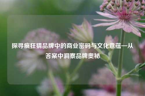 探寻疯狂猜品牌中的商业密码与文化意蕴—从答案中洞察品牌奥秘