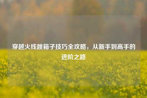 穿越火线跳箱子技巧全攻略，从新手到高手的进阶之路