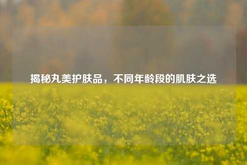 揭秘丸美护肤品，不同年龄段的肌肤之选