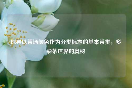 探寻以茶汤颜色作为分类标志的基本茶类，多彩茶世界的奥秘
