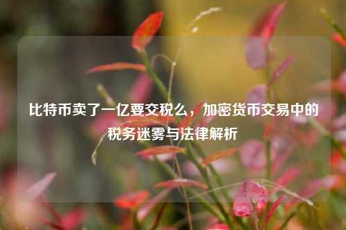 比特币卖了一亿要交税么，加密货币交易中的税务迷雾与法律解析