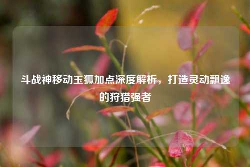 斗战神移动玉狐加点深度解析，打造灵动飘逸的狩猎强者
