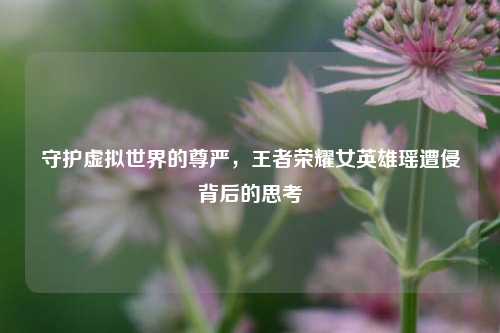 守护虚拟世界的尊严，王者荣耀女英雄瑶遭侵背后的思考