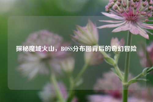 探秘魔域火山，BOSS分布图背后的奇幻冒险