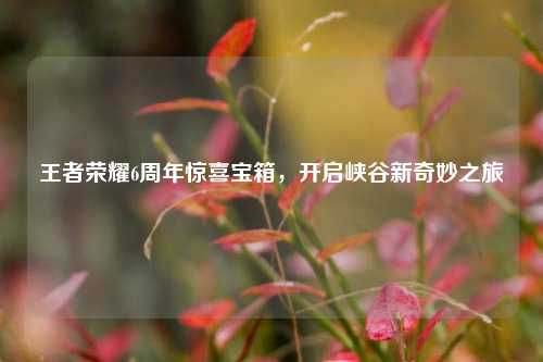 王者荣耀6周年惊喜宝箱，开启峡谷新奇妙之旅