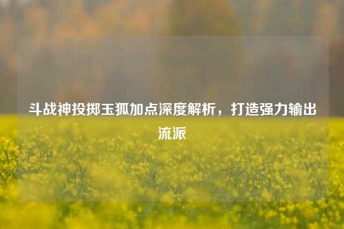 斗战神投掷玉狐加点深度解析，打造强力输出流派