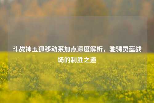 斗战神玉狐移动系加点深度解析，驰骋灵蕴战场的制胜之道