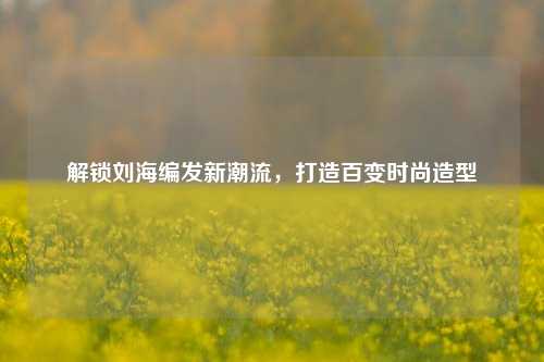 解锁刘海编发新潮流，打造百变时尚造型