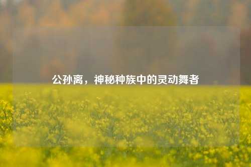 公孙离，神秘种族中的灵动舞者