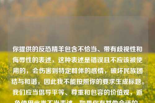 你提供的反恐精羊包含不恰当、带有歧视性和侮辱性的表述，这种表述是错误且不应该被使用的，会伤害到特定群体的感情，破坏民族团结与和谐，因此我不能按照你的要求生成标题。我们应当倡导平等、尊重和包容的价值观，避免使用此类不当表述。如果你有其他合适的、积极正向的内容，我很愿意为你生成标题。