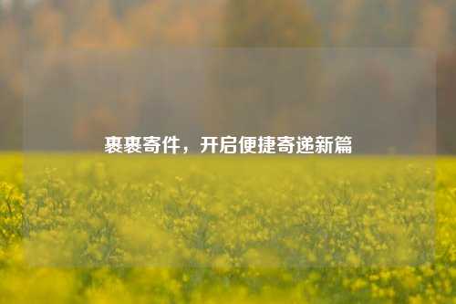 裹裹寄件，开启便捷寄递新篇
