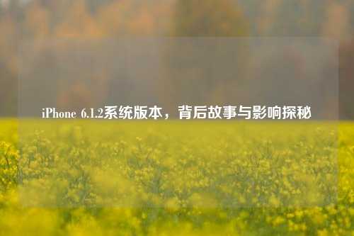 iPhone 6.1.2系统版本，背后故事与影响探秘