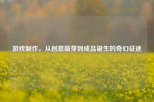 游戏制作，从创意萌芽到成品诞生的奇幻征途