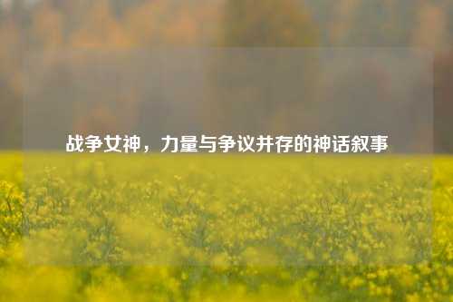 战争女神，力量与争议并存的神话叙事