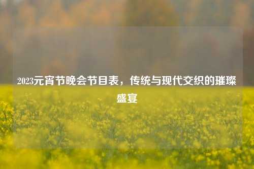 2023元宵节晚会节目表，传统与现代交织的璀璨盛宴