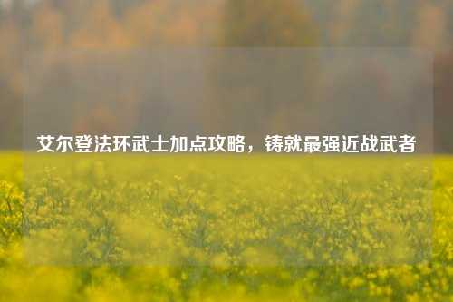 艾尔登法环武士加点攻略，铸就最强近战武者