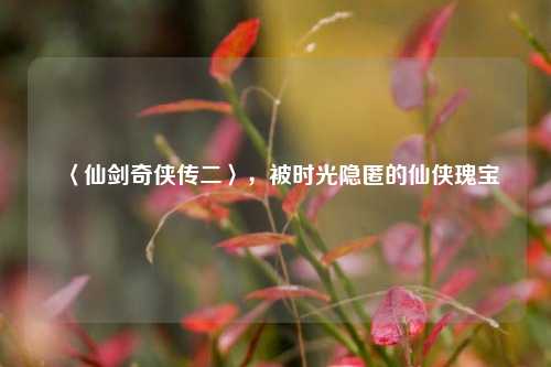 〈仙剑奇侠传二〉，被时光隐匿的仙侠瑰宝
